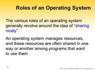 7
Roles of an Operating System
The various roles of an operating system
generally revolve around the idea of “sharing
nicely”
An operating system manages resources,
and these resources are often shared in one
way or another among programs that want
to use them
 