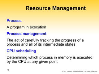 9
Resource Management
Process
A program in execution
Process management
The act of carefully tracking the progress of a
process and all of its intermediate states
CPU scheduling
Determining which process in memory is executed
by the CPU at any given point
 