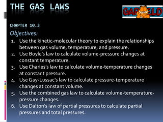The Gas lawsChapter 10.3 Objectives: Use the kinetic-molecular theory to explain the relationships between gas volume, temperature, and pressure. Use Boyle’s law to calculate volume-pressure changes at constant temperature. Use Charles’s law to calculate volume-temperature changes at constant pressure. Use Gay-Lussac’s law to calculate pressure-temperature changes at constant volume. Use the combined gas law to calculate volume-temperature-pressure changes. Use Dalton’s law of partial pressures to calculate partial pressures and total pressures. 