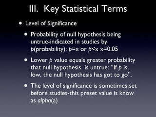 III.  Key Statistical Terms Level of Significance Probability of null hypothesis being untrue-indicated in studies by  p (probability):  p =x or  p <x x=0.05 Lower  p  value equals greater probability that null hypothesis  is untrue: “If  p  is low, the null hypothesis has got to go”.  The level of significance is sometimes set before studies-this preset value is know as  alpha (a)  