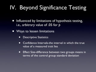 IV.  Beyond Significance Testing Influenced by limitations of hypothesis testing, i.e., arbitrary value of .05 for  p Ways to lessen limitations Descriptive Statistics Confidence Intervals-the interval in which the true value of a measured trait lies Effect Size-difference between two groups means in terms of the control group standard deviation 