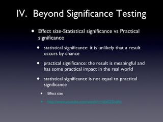 IV.  Beyond Significance Testing Effect size-Statistical significance vs Practical significance statistical significance: it is unlikely that a result occurs by chance practical significance: the result is meaningful and has some practical impact in the real world statistical significance is not equal to practical significance Effect size http://www.youtube.com/watch?v=hEx0ZShqRlc 