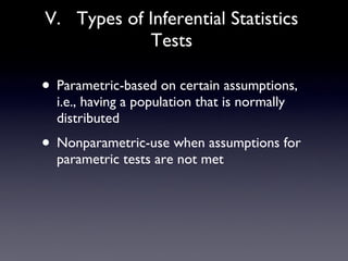 V.  Types of Inferential Statistics Tests Parametric-based on certain assumptions, i.e., having a population that is normally distributed Nonparametric-use when assumptions for parametric tests are not met 