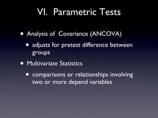 VI.  Parametric Tests Analysis of  Covariance (ANCOVA) adjusts for pretest difference between groups Multivariate Statistics comparisons or relationships involving two or more depend variables 