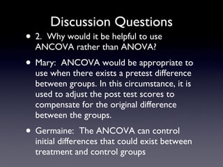 Discussion Questions 2.  Why would it be helpful to use ANCOVA rather than ANOVA? Mary:  ANCOVA would be appropriate to use when there exists a pretest difference between groups. In this circumstance, it is used to adjust the post test scores to compensate for the original difference between the groups. Germaine:  The ANCOVA can control initial differences that could exist between treatment and control groups 
