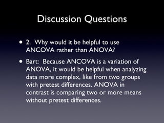 Discussion Questions 2.  Why would it be helpful to use ANCOVA rather than ANOVA? Bart:  Because ANCOVA is a variation of ANOVA, it would be helpful when analyzing data more complex, like from two groups with pretest differences. ANOVA in contrast is comparing two or more means without pretest differences. 