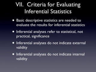 VII.  Criteria for Evaluating Inferential Statistics Basic descriptive statistics are needed to evaluate the results for inferential statistics Inferential analyses refer to statistical, not practical, significance Inferential analyses do not indicate external validity Inferential analyses do not indicate internal validity 