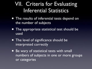VII.  Criteria for Evaluating Inferential Statistics The results of inferential tests depend on the number of subjects The appropriate statistical test should be used The level of significance should be interpreted correctly Be wary of statistical tests with small numbers of subjects in one or more groups or categories 