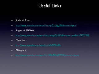 Useful Links Student’s T test http://www.youtube.com/watch?v=pqtG1vXg_f8&feature=fvwrel 3 types of ANOVA http://www.youtube.com/watch?v=1nddyCJLAOc&feature=pyv&ad=7259998857&kw=anova&gclid=CKSAgrOttagCFQsGbAodiWkQCQ Effect size http://www.youtube.com/watch?v=hEx0ZShqRlc Chi-square http://www.youtube.com/watch?v=2QeDRsxSF9M&feature=related 
