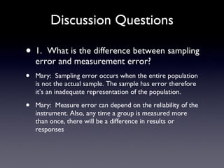 Discussion Questions 1.  What is the difference between sampling error and measurement error? Mary:  Sampling error occurs when the entire population is not the actual sample. The sample has error therefore it’s an inadequate representation of the population. Mary:  Measure error can depend on the reliability of the instrument. Also, any time a group is measured more than once, there will be a difference in results or responses 