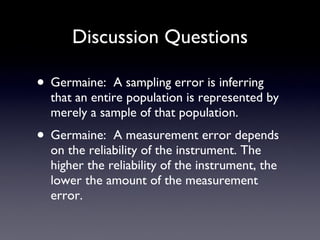 Discussion Questions Germaine:  A sampling error is inferring that an entire population is represented by merely a sample of that population. Germaine:  A measurement error depends on the reliability of the instrument. The higher the reliability of the instrument, the lower the amount of the measurement error. 