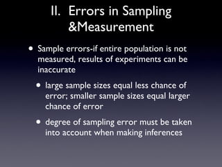 II.  Errors in Sampling &Measurement Sample errors-if entire population is not measured, results of experiments can be inaccurate large sample sizes equal less chance of error; smaller sample sizes equal larger chance of error degree of sampling error must be taken into account when making inferences 