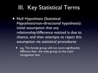 III.  Key Statistical Terms Null Hypothesis (Statistical Hypothesis/non-directional hypothesis): initial assumption that any relationship/difference noticed is due to chance, and then attempts to reject this assumption via statistical procedures e.g. The female group will not score significantly different than  the male group on the color recognition test 