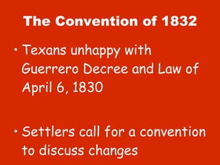 The Convention of 1832 Texans unhappy with Guerrero Decree and Law of April 6, 1830 Settlers call for a convention to discuss changes 