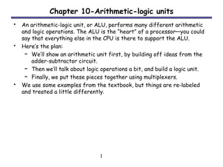 1
Chapter 10-Arithmetic-logic units
• An arithmetic-logic unit, or ALU, performs many different arithmetic
and logic operations. The ALU is the “heart” of a processor—you could
say that everything else in the CPU is there to support the ALU.
• Here’s the plan:
– We’ll show an arithmetic unit first, by building off ideas from the
adder-subtractor circuit.
– Then we’ll talk about logic operations a bit, and build a logic unit.
– Finally, we put these pieces together using multiplexers.
• We use some examples from the textbook, but things are re-labeled
and treated a little differently.
 