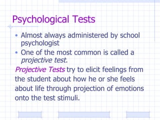 Psychological Tests Almost always administered by school psychologist One of the most common is called a  projective test. Projective Tests  try to elicit feelings from the student about how he or she feels  about life through projection of emotions  onto the test stimuli.  