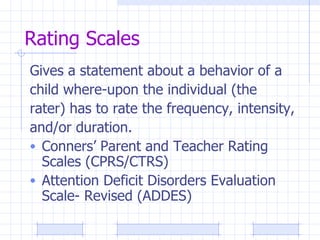 Rating Scales Gives a statement about a behavior of a  child where-upon the individual (the  rater) has to rate the frequency, intensity,  and/or duration. Conners’ Parent and Teacher Rating Scales (CPRS/CTRS) Attention Deficit Disorders Evaluation Scale- Revised (ADDES) 