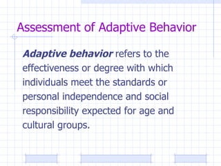 Assessment of Adaptive Behavior Adaptive behavior  refers to the effectiveness or degree with which individuals meet the standards or personal independence and social responsibility expected for age and  cultural groups. 