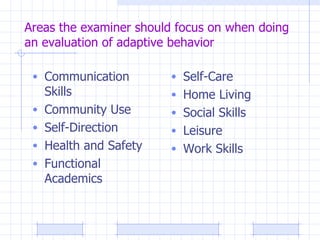 Areas the examiner should focus on when doing an evaluation of adaptive behavior Communication Skills Community Use Self-Direction Health and Safety Functional Academics Self-Care Home Living Social Skills Leisure Work Skills 