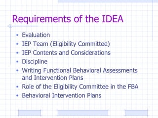 Requirements of the IDEA Evaluation IEP Team (Eligibility Committee) IEP Contents and Considerations Discipline Writing Functional Behavioral Assessments and Intervention Plans Role of the Eligibility Committee in the FBA Behavioral Intervention Plans 
