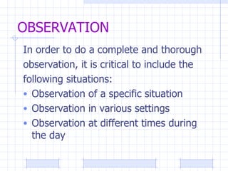 OBSERVATION In order to do a complete and thorough observation, it is critical to include the  following situations: Observation of a specific situation Observation in various settings Observation at different times during the day 