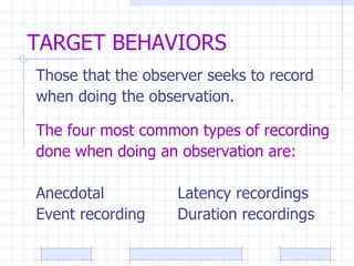 TARGET BEHAVIORS Those that the observer seeks to record when doing the observation. The four most common types of recording done when doing an observation are: Anecdotal Latency recordings Event recording Duration recordings 