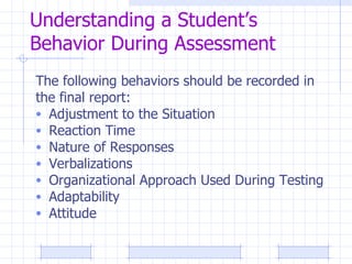 Understanding a Student’s Behavior During Assessment The following behaviors should be recorded in the final report: Adjustment to the Situation Reaction Time Nature of Responses Verbalizations Organizational Approach Used During Testing Adaptability Attitude 