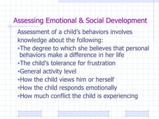 Assessing Emotional & Social Development Assessment of a child’s behaviors involves  knowledge about the following: The degree to which she believes that personal behaviors make a difference in her life The child’s tolerance for frustration General activity level How the child views him or herself How the child responds emotionally How much conflict the child is experiencing 