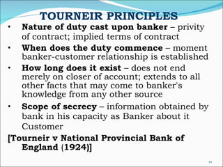 TOURNEIR PRINCIPLES Nature of duty cast upon banker  – privity of contract; implied terms of contract When does the duty commence  – moment banker-customer relationship is established How long does it exist  – does not end merely on closer of account; extends to all other facts that may come to banker's knowledge from any other source Scope of secrecy  – information obtained by bank in his capacity as Banker about it Customer   [Tourneir v National Provincial Bank of England  ( 1924)] 