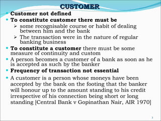 CUSTOMER   Customer not defined To constitute customer there must be   some recognisable course or habit of dealing between him and the bank The transaction were in the nature of regular banking business To constitute a customer  there must be some measure of continuity and custom A person becomes a customer of a bank as soon as he is accepted as such by the banker Frequency of transaction not essential A customer is a person whose moneys have been accepted by the bank on the footing that the banker will honour up to the amount standing to his credit irrespective of his connection being short or long standing [Central Bank v Gopinathan Nair, AIR 1970] 