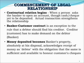 COMMENCEMENT OF LEGAL RELATIONSHIP Contractual relation begins  - When a person  asks the banker to open an account, though cash/cheque yet to be deposited.  Actual transaction strengthens the relationship  Banker-Customer contract  is an exception to the rule that a debtor should find his creditor.  Creditor (customer) has to make demand on the debtor (Banker) Money deposited becomes  Banker's property, absolutely at his disposal, acknowledges receipt of money as `debtor` with the obligation that the same is sufficient and available to honour customer's cheques  