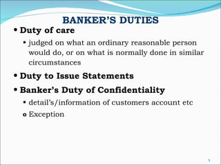 BANKER’S DUTIES Duty of care judged on what an ordinary reasonable person  would do, or on what is normally done in similar circumstances Duty to Issue Statements Banker’s Duty of Confidentiality detail’s/information of customers account etc Exception 