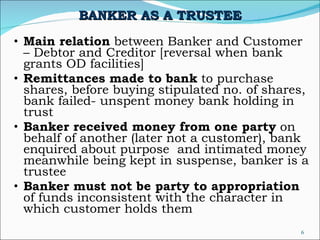 BANKER AS A TRUSTEE Main relation  between Banker and Customer – Debtor and Creditor [reversal when bank grants OD facilities] Remittances made to bank  to purchase shares, before buying stipulated no. of shares, bank failed- unspent money bank holding in trust Banker received money from one party  on behalf of another (later not a customer), bank enquired about purpose  and intimated money meanwhile being kept in suspense, banker is a trustee  Banker must not be party to appropriation  of funds inconsistent with the character in which customer holds them 