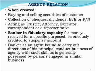 AGENCY RELATION When created Buying and selling securities of customer Collection of cheques, dividends, B/E or P/N Acting as Trustee, Attorney, Executor, correspondent or a representative Banker in fiduciary capacity  for moneys received for a specific purposed, erroneously credited to suspense account Banker as an agent bound to carry out directions of his principal conduct business of agency with such skill as is generally possessed by persons engaged in similar business 