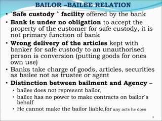BAILOR –BAILEE RELATION ` Safe custody ` facility  offered by the bank Bank is under no obligation  to accept the property of the customer for safe custody, it is not primary function of bank Wrong delivery of the articles  kept with banker for safe custody to an unauthorised person is conversion (putting goods for ones own use) Banks take charge of goods, articles ,  securities as bailee not as trustee or agent  Distinction between bailment and Agency  –   bailee does not represent bailor,  bailee has no power to make contracts on bailor`s behalf  He cannot make the bailor liable,for  any acts he does 