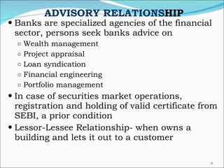 ADVISORY RELATIONS HIP Banks are specialized agencies of the financial sector, persons seek banks advice on  Wealth management  Project appraisal Loan syndication Financial engineering Portfolio management In case of securities market operations, registration and holding of valid certificate from SEBI, a prior condition Lessor-Lessee Relationship- when owns a building and lets it out to a customer 