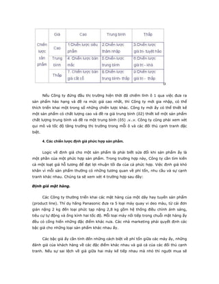 Nếu Công ty đứng đầu thị trường hiện thời đã chiếm lĩnh ô 1 qua việc đưa ra
sản phẩm hảo hạng và đề ra mức giá cao nhất, thì Công ty mới gia nhập, có thể
thích triển khai một trong số những chiến lược khác. Công ty mới ấy có thể thiết kế
một sản phẩm có chất lượng cao và đề ra giá trung bình (ô2) thiết kế một sản phẩm
chất lượng trung bình và đề ra một trung bình (ô5) .v..v. Công ty cũng phải xem xét
qui mô và tốc độ tăng trưởng thị trường trong mỗi ô và các đối thủ cạnh tranh đặc
biệt.

        4. Các chiến lược định giá phức hợp sản phẩm.


        Logic về định giá cho một sản phẩm là phải biết sửa đổi khi sản phẩm ấy là
một phần của một phức hợp sản phẩm. Trong trường hợp này, Công ty cần tìm kiến
cả một loạt giá hỗ tương để đạt lợi nhuận tối đa của cả phức hợp. Việc định giá khó
khăn vì mỗi sản phẩm thường có những tương quan về phí tổn, nhu cầu và sự cạnh
tranh khác nhau. Chúng ta sẽ xem xét 4 trường hợp sau đây:

Định giá mặt hàng.


        Các Công ty thường triển khai các mặt hàng của một dãy hay tuyến sản phẩm
(product line). Thí dụ hãng Panasonic đưa ra 5 loại máy quay vi deo màu, từ cái đơn
giản nặng 2 kg đến loại phức tạp nặng 2,8 kg gồm hệ thống điều chỉnh ánh sáng,
tiêu cự tự động và ống kính hai tốc độ. Mỗi loại máy nối tiếp trong chuỗi mặt hàng ấy
đều có cống hiến những đặc điểm khác nưa. Các nhà marketing phải quyết định các
bậc giá cho những loại sản phẩm khác nhau ấy.


        Các bậc giá ấy cần tính đến những cách biệt về phí tổn giữa các máy ấy, những
đánh giá của khách hàng về các đặc điểm khác nhau và giá cả của các đối thủ cạnh
tranh. Nếu sự sai lệch về giá giữa hai máy kế tiếp nhau mà nhỏ thì người mua sẽ
 