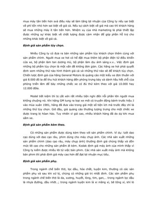 mua máy tân tiến hơn svà điều này sẽ làm tăng lợi nhuận của Công ty nếu sai biệt
về phí tổn nhỏ hơn sai biệt về giá cả. Nếu sự cách biệt về giá mà cao thì khách hàng
sẽ mua những máy ít tân tiến hơn. Nhiệm vụ của nhà marketing là phải thiết lập
được những sự khác biệt về chất lượng được cảm nhận để góp phần hỗ trợ cho
những khác biệt về giá cả.

Định giá sản phẩm tùy chọn.


     Nhiều Công ty có đưa ra bán những sản phẩm tùy khách chọn thêm cùng với
sản phẩm chính. Người mua xe hơi có hể đặt mua thêm bộ phận điện tử điều khiển
cửa xe, bộ phận làm tan dương mù, bộ phận làm dịu ánh sáng.v.v.. Việc định giá
những bộ phẩm tùy chọn là một vấn đề không đơn giản. Các hãng xe hơi phải quyết
định xem những thứ nào hình thành giá cả và những thứ nào sẽ để khách tùy chọn.
Chiến lược định giá của hãng General Motors là quảng cáo một kiểu xe đơn thuần với
giá 8.000 đô la để thu hút khách hàng đến phòng trưng bày và dành hầu hết chỗ của
phòng triển lãm để bày những chiếc xe có đủ thứ kèm theo với giá 10.000 hay
12.000 đôla.


     Model tiết kiệm thì bị cắt xén rất nhiều tiện nghi đến nỗi phần lớn người mua
không chuộng nó. Khi hãng GM tung ra loại xe mới có truyền động bánh trước hiệu J
vào mùa xuân 1981, hãng đã đưa vào trong giá một số tiện ích mà trước đây chỉ là
những thứ tùy chọn. Giờ đây, giá quảng cáo thường tượng trưng cho một chiếc xe
được trang bị hòan hảo. Tuy nhiên vì giá cao, nhiều khách hàng đã do dự khi mua
sắm xe.

Định giá sản phẩm kèm theo.


     Có những sản phẩm được dùng kèm theo với sản phẩm chính. Ví dụ: lưới dao
cạo dùng với dao cạo râu, phim dùng cho máy chụp ảnh. Các nhà sản xuất những
sản phẩm chính (dao cạo râu, máy chụp ảnh) thường định giá chúng thấp và dồn
mức lời cao cho những sản phẩm đi kèm. Kodak định giá máy ảnh của mình thấp vì
Công ty kiếm được nhiều lời từ việc bán phim. Các nhà sản xuất máy ảnh mà không
bán phim thì phải định giá máy cao hơn để đạt lợi nhuận mục tiêu.

Định giá sản phẩm phụ.


     Trong ngành chế biến thịt, lọc dầu, hóa chất, luyện kim, thường có các sản
phẩm phụ và sau khi xử lý, chúng có những giá trị nhất định. Các sản phẩm phụ
trong ngành chế biến thịt là da, xương, huyết, lòng, tim, gan,… trong ngành lọc dầu
là nhựa đường, dầu nhớt…; trong ngành luyện kim là xi măng xỉ, bê tông xỉ, khí lò
 