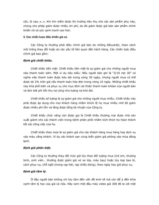cốc, lò cao..v..v. Khi tìm kiếm được thị trường tiêu thụ cho các sản phẩm phụ này,
chúng cho phép giảm được nhiều chi phí, do đó giảm được giá bán sản phẩm chính
khiến nó có sức cạnh tranh cao hơn.

5. Các chiến lược điều khiển giá cả.


        Các Công ty thường phải điều chỉnh giá bán do những điềuukiện, hòan cảnh
môi trờng thay đổi hoặc do các yếu tố liên quan đến hách hàng. Các chiến lược điều
chỉnh giá bao gồm:

Định giá chiết khấu.


        Chiết khấu tiền mặt. Chiết khấu tiền mặt là sự giảm giá cho những người mua
nào thanh toán sớm. Một ví dụ tiêu biểu: Nếu người bán ghi là “2/10 net 30” có
nghĩa việc thanh toán được kéo dài trong vòng 30 ngày, nhưng người mua có thể
được lợi 2% trên giá nếu thanh toán hóa đơn trong vòng 10 ngày. Những chiết khấu
này khá phổ biến và phục vụ cho mục đích cải thiện thanh toán khỏan của người bán
và làm bớt phí tổn thu nợ cũng như lượng nợ khó đòi.


        Chiết khấu số lượng là sự giảm giá cho những người mua nhiều. Chiết khấu này
phải được áp dụng cho mọi khách hàng nhằm khích lệ họ mua nhiều nhờ đó giảm
được nhiều phí tổn và tăng được tổng lợi nhuận của Công ty.


        Chiết khấu chức năng còn được gọi là Chiết khấu thương mại được nhà sản
xuất giành cho các thành viên trong kênh phân phối nhằm kích thích họ hòan thành
tốt các công việc của họ.


        Chiết khấu theo mùa là sự giảm giá cho các khách hàng mua hàng hay dịch vụ
vào màu vắng khách. Ví dụ các khách sạn vùng biển giảm giá phòng vào mùa đông
lạnh.

Định giá phân biệt.


        Các Công ty thường thay đổi mức giá tùy theo đối tượng mua (trẻ em, thương
binh, sinh viên… thường được giảm giá vé xe lửa, máy bay) hoặc tùy loại bao bì,
cách phục vụ, chỗ ngồi (trong rạp hát, rạp chiếu bóng), theo ngày hay giờ phục vụ.

Định giá tâm lý.


        Ở đây người bán không chỉ lưu tâm đến vấn đề kinh tế mà còn để ý đến khía
cạnh tâm lý học của giá cả nữa. Hãy xem một đầu máy video giá 300 đô la với một
 