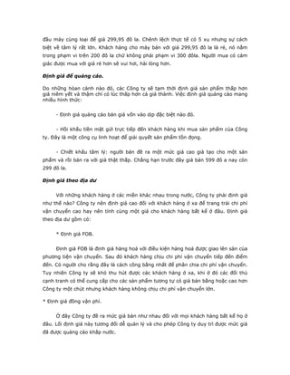 đầu máy cùng loại để giá 299,95 đô la. Chênh lệch thực tế có 5 xu nhưng sự cách
biệt về tâm lý rất lớn. Khách hàng cho máy bán với giá 299,95 đô la là rẻ, nó nằm
trong phạm vi trên 200 đô la chứ không phải phạm vi 300 đôla. Người mua có cảm
giác được mua với giá rẻ hơn sẽ vui hơi, hài lòng hơn.

Định giá để quảng cáo.

Do những hòan cảnh nào đó, các Công ty sẽ tạm thời định giá sản phẩm thấp hơn
giá niêm yết và thậm chí có lúc thấp hơn cả giá thành. Việc định giá quảng cáo mang
nhiều hình thức:


     - Định giá quảng cáo bán giá vốn vào dịp đặc biệt nào đó.


     - Hồi khấu tiền mặt gửi trực tiếp đến khách hàng khi mua sản phẩm của Công
ty. Đây là một công cụ linh hoạt để giải quyết sản phẩm tồn đọng.


     - Chiết khấu tâm lý: người bán đề ra một mức giá cao giả tạo cho một sản
phẩm và rồi bán ra với giá thật thấp. Chẳng hạn trước đây giá bán 599 đô a nay còn
299 đô la.

Định giá theo địa dư


     Với những khách hàng ở các miền khác nhau trong nước, Công ty phải định giá
như thế nào? Công ty nên định giá cao đối với khách hàng ở xa để trang trải chi phí
vận chuyển cao hay nên tính cùng một giá cho khách hàng bất kể ở đâu. Định giá
theo địa dư gồm có:


     * Định giá FOB.


     Định giá FOB là định giá hàng hoá với điều kiện hàng hoá được giao lên sàn của
phương tiện vận chuyển. Sau đó khách hàng chịu chi phí vận chuyển tiếp đến điểm
đến. Có người cho rằng đây là cách công bằng nhất để phân chia chi phí vận chuyển.
Tuy nhiên Công ty sẽ khó thu hút được các khách hàng ở xa, khi ở đó các đối thủ
cạnh tranh có thể cung cấp cho các sản phẩm tương tự có giá bán bằng hoặc cao hơn
Công ty một chút nhưng khách hàng không chịu chi phí vận chuyển lớn.

* Định giá đồng vận phí.


     Ở đây Công ty đề ra mức giá bán như nhau đối với mọi khách hàng bất kể họ ở
đâu. Lối định giá này tương đối dễ quản lý và cho phép Công ty duy trì được mức giá
đã được quảng cáo khắp nước.
 