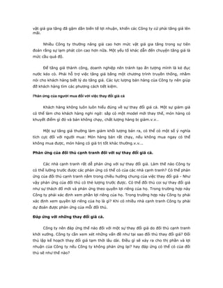 vật giá gia tăng đã gậm dần biến tế lợi nhuận, khiến các Công ty cứ phải tăng giá lên
mãi.


     Nhiều Công ty thường nâng giá cao hơn mức vật giá gia tăng trong sự tiên
đoán rằng sự lạm phát còn cao hơn nữa. Một yếu tố khác dẫn đến chuyện tăng giá là
mức cầu quá độ.


     Để tăng giá thành công, doanh nghiệp nên tránh tạo ấn tượng mình là kẻ đục
nước kéo cò. Phải hỗ trợ việc tăng giá bằng một chương trình truyền thống, nhằm
nói cho khách hàng biết lý do tăng giá. Các lực lượng bán hàng của Công ty nên giúp
đỡ khách hàng tìm các phương cách tiết kiệm.

Phản ứng của người mua đối với việc thay đổi giá cả


     Khách hàng không luôn luôn hiểu đúng về sự thay đổi giá cả. Một sự giảm giá
có thể làm cho khách hàng nghi ngờ: sắp có một model mới thay thế, món hàng có
khuyết điểm gì đó và bán không chạy, chất lượng hàng bị giảm.v.v…


     Một sự tăng giá thường làm giảm khối lượng bán ra, có thể có một số ý nghĩa
tích cực đối với người mua: Món hàng bán rất chạy, nếu không mua ngay có thể
không mua được, món hàng có giá trị tốt khác thường.v.v...

Phản ứng của đối thủ cạnh tranh đối với sự thay đổi giá cả.


     Các nhà cạnh tranh rất dễ phản ứng với sự thay đổi giá. Làm thế nào Công ty
có thể lường trước được các phản ứng có thể có của các nhà cạnh tranh? Có thể phản
ứng của đối thủ cạnh tranh nằm trong chiều hướng chung của việc thay đổi giá - Như
vậy phản ứng của đối thủ có thẻ lượng trước được. Có thể đối thủ coi sự thay đổi giá
như sự thách đố mới và phản ứng theo quyền lợi riêng của họ. Trong trường hợp này
Công ty phải xác định xem phần lợi riêng của họ. Trong trường hợp này Công ty phải
xác định xem quyền lợi riêng của họ là gì? Khi có nhiều nhà cạnh tranh Công ty phải
dự đoán được phản ứng của mỗi đối thủ.

Đáp ứng với những thay đổi giá cả.


     Công ty nên đáp ứng thế nào đối với một sự thay đổi giá do đối thủ cạnh tranh
khởi xướng. Công ty cần xem xét những vấn đề như tại sao đối thủ thay đổi giá? Đối
thủ lập kế hoạch thay đổi giá tạm thời lâu dài. Điều gì sẽ xảy ra cho thị phần và lợi
nhuận của Công ty nếu Công ty không phản ứng lại? hay đáp ứng có thể có của đối
thủ sẽ như thế nào?
 