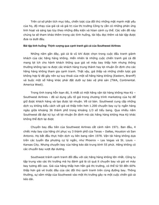 Trên cơ sở phân tích mục tiêu, chiến lược của đối thủ những mặt mạnh mặt yếu
của họ, độ nhạy của giá cả và giá trị của thị trường Công ty cần có những phản ứng
linh hoạt và sáng tạo tùy theo những điều kiện và hòan cảnh cụ thể. Các vấn đề này
chúng ta sẽ tham khảo thêm trong các tình huống, tài liệu đọc thêm và bài tập được
đưa ra dưới đây.

Bài tập tình huống: Thịnh vượng qua cạnh tranh giá cả của Southwest Airlines


     Những năm gần đây, giá cả là vũ khí được chọn trong cuộc đấu tranh giành
khách của các hãng hàng không. Hiển nhiên là những cuộc chiến tranh giá cả đã
mang lợi ích cho hành khách thông qua giá vé máy bay thấp hơn nhưng thông
thường không tạo ra được các khách hàng trung thành hay lợi nhuận ổn định cho các
hãng hàng không tham gia cạnh tranh. Thật vậy, giá thấp và những chiến lược giá
không hợp lý đã gây nên sự suy thoái của một số hãng hàng không (Eastern, Braniff)
và buộc một số hãng khác phải đặt dưới sự bảo vệ phá sản (TWA, Continental.
America West).


     Trong tình trạng hỗn loạn đó, ít nhất có một hãng vận tải hàng không Hoa Kỳ –
Southwest Airlines - đã sử dụng yếu tố giá trong chương trình marketing của họ để
giữ được khách hàng và tạo được lợi nhuận. Về cơ bản. Southwest cung cấp những
dịch vụ không kiểu cách với giá vé thấp trên hơn 1.200 chuyến bay cự ly ngắn hàng
ngày giữa khoảng 36 thành phố trong khoảng 1/3 số tiểu bang. Qua nhiều năm
Southwest đã đạt kỷ lục về lợi nhuận ổn định mà các hãng hàng không Hoa Kỳ khác
không thể địch lại được


     Chuyến bay đầu tiên của Southwest Airlines cất cánh năm 1971. Ban đầu, 4
chiếc máy bay của hãng chỉ phục vụ 3 thành phố của Texas – Dallas, Houston và San
Antonio. Họ bắt đầu thực hiện dịch vụ liên bang năm 1978. Vận tải hàng không dựa
trên các tuyến địa phương cự lý ngắn, như Phoenix – Las Vegas và St. Louis –
Kansas City. Nhưng chuyến bay của hãng kéo dài trung bình 55 phút. Hãng không có
các chuyến bay vượt đại dương.


     Southwest tránh cạnh tranh đối đầu với các hãng hàng không lớn nhất. Công ty
tập trung vào các thị trường mà họ đánh giá là có quá ít chuyến bay và giá vé máy
bay tương đối cao. Giá của hãng thấp hơn hẳn giá thị trường, có thể từ 50 đến 60%
thấp hơn giá vé trước đây của các đối thủ cạnh tranh trên cùng đường bay. Thông
thường, sự xâm nhập của Southwest vào một thị trường gây ra một cuộc chiến giá cả
kéo dài.
 