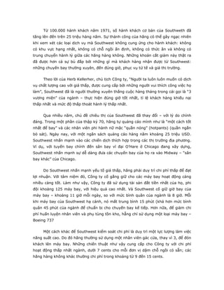 Từ 100.000 hành khách năm 1971, số hành khách cơ bản của Southweth đã
tăng lên đến trên 25 triệu hàng năm. Sự thành công của hãng có thể gây ngạc nhiên
khi xem xét các loại dịch vụ mà Southwest không cung ứng cho hành khách: không
có khu vực hạng nhất, không có chỗ ngồi ấn định, không có thức ăn và không có
trung chuyển hành lý giữa các hãng hàng không. Những khoản cắt giảm này thật ra
đã được hơn cả sự bù đắp bởi những gì mà khách hàng nhận được từ Southwest:
những chuyến bay thường xuyên, đến đúng giờ, phục vụ tử tế và giá thị trường.


     Theo lời của Herb Kellerher, chủ tịch Công ty, “Người ta luôn luôn muốn có dịch
vụ chất lượng cao với giá thấp, được cung cấp bởi những người vui thích công việc họ
làm”, Southwest đã là người thường xuyên thắng cuộc hàng tháng trong cái gọi là “3
vương miện” của ngành – thực hiện đúng giờ tốt nhất, tỉ lệ khách hàng khiếu nại
thấp nhất và mức độ thấp thoát hành lý thấp nhất.


     Qua nhiều năm, chủ đề chiêu thị của Southwest đã thay đổi – với lý do chính
đáng. Trong một phần của thập kỷ 70, hãng tự quảng cáo mình như là “một cách tốt
nhất để bay” và các nhân viên phi hành nữ mặc “quần nóng” (hotpants) (quần ngắn
bó sát). Ngày nay, với một ngân sách quảng cáo hàng năm khoảng 25 triệu USD.
Southwest nhấn mạnh vào các chiến dịch thích hợp trong các thị trường địa phương.
Ví dụ, với tuyến bay chính đến sân bay vĩ đại O’Hare ở Chicago đang xây dựng,
Southwest nhấn mạnh sự dễ dàng đưa các chuyến bay của họ ra vào Midway – “sân
bay khác” của Chicago.


     Do Southwest nhấn mạnh yếu tố giá thấp, hãng phải duy trì chi phí thấp để đạt
lợi nhuận. Với tâm niệm đó, Công ty cố gắng giữ cho các máy bay hoạt động càng
nhiều càng tốt. Làm như vậy, Công ty đã sử dụng tài sản đắt tiền nhất của họ, phi
đội khoảng 125 máy bay, với hiệu quả cao nhất. Và Southwest cố giữ giờ bay của
máy bay – khoảng 11 giờ mỗi ngày, so với mức bình quân của ngành là 8 giờ. Mỗi
khi máy bay của Southwest hạ cánh, nó mất trung bình 15 phút (khá hơn mức bình
quân 45 phút của ngành để chuẩn bị cho chuyến bay kế tiếp. Hơn nữa, để giảm chi
phí huấn luyện nhân viên và phụ tùng tồn kho, hẵng chỉ sử dụng một loại máy bay –
Boeing 737


     Một cách khác để Southwest kiểm soát chi phí là duy trì một lực lượng làm việc
năng suất cao. Do đó hãng thường sử dụng một nhân viên gác cửa, thay vì 3, để đón
khách lên máy bay. Những chiến thuật như vậy cung cấp cho Công ty với chi phí
hoạt động thấp nhất ngành, dưới 7 cents cho mỗi đơn vị dậm chỗ ngồi có sẵn; các
hãng hàng không khác thường chi phí trong khoảng từ 9 đến 15 cents.
 