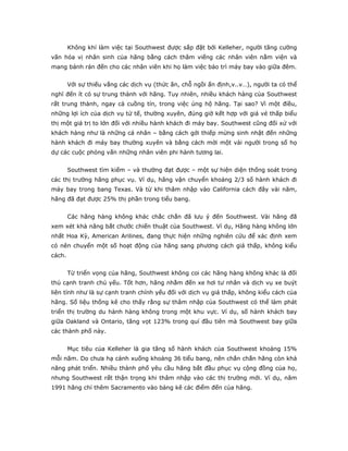 Không khí làm việc tại Southwest được sắp đặt bởi Kelleher, người tăng cường
văn hóa vị nhân sinh của hãng bằng cách thăm viếng các nhân viên nằm viện và
mang bánh rán đến cho các nhân viên khi họ làm việc bảo trì máy bay vào giữa đêm.


        Với sự thiếu vắng các dịch vụ (thức ăn, chỗ ngồi ấn định,v..v…), người ta có thể
nghĩ đến ít có sự trung thành với hãng. Tuy nhiên, nhiều khách hàng của Southwest
rất trung thành, ngay cả cuồng tín, trong việc ủng hộ hãng. Tại sao? Vì một điều,
những lợi ích của dịch vụ tử tế, thường xuyên, đúng giờ kết hợp với giá vé thấp biểu
thị một giá trị to lớn đối với nhiều hành khách đi máy bay. Southwest cũng đối xử với
khách hàng như là những cá nhân – bằng cách gởi thiếp mừng sinh nhật đến những
hành khách đi máy bay thường xuyên và bằng cách mời một vài người trong số họ
dự các cuộc phỏng vấn những nhân viên phi hành tương lai.


        Southwest tìm kiếm – và thường đạt được – một sự hiện diện thống soát trong
các thị trường hãng phục vụ. Ví dụ, hãng vận chuyển khoảng 2/3 số hành khách đi
máy bay trong bang Texas. Và từ khi thâm nhập vào California cách đây vài năm,
hãng đã đạt được 25% thị phần trong tiểu bang.


        Các hãng hàng không khác chắc chắn đã lưu ý đến Southwest. Vài hãng đã
xem xét khả năng bắt chước chiến thuật của Southwest. Ví dụ, Hãng hàng không lớn
nhất Hoa Kỳ, American Arilines, đang thực hiện những nghiên cứu để xác định xem
có nên chuyển một số hoạt động của hãng sang phương cách giá thấp, không kiểu
cách.


        Từ triển vọng của hãng, Southwest không coi các hãng hàng không khác là đối
thủ cạnh tranh chủ yếu. Tốt hơn, hãng nhằm đến xe hơi tư nhân và dịch vụ xe buýt
liên tỉnh như là sự cạnh tranh chính yếu đối với dịch vụ giá thấp, không kiểu cách của
hãng. Số liệu thống kê cho thấy rằng sự thâm nhập của Southwest có thể làm phát
triển thị trường du hành hàng không trong một khu vực. Ví dụ, số hành khách bay
giữa Oakland và Ontario, tăng vọt 123% trong quí đầu tiên mà Southwest bay giữa
các thành phố này.


        Mục tiêu của Kelleher là gia tăng số hành khách của Southwest khoảng 15%
mỗi năm. Do chưa hạ cánh xuống khoảng 36 tiểu bang, nên chắn chắn hãng còn khả
năng phát triển. Nhiều thành phố yêu cầu hãng bắt đầu phục vụ cộng đồng của họ,
nhưng Southwest rất thận trọng khi thâm nhập vào các thị trường mới. Ví dụ, năm
1991 hãng chỉ thêm Sacramento vào bảng kê các điểm đến của hãng.
 