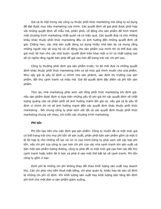 Giá cả là một trong các công cụ thuộc phối thức marketing mà công ty sử dụng
để đạt được mục tiêu marketing của mình. Các quyết định về giá phải được phối hợp
với những quyết định về mẫu mã, phân phối, cổ động cho sản phẩm để hình thành
một chương trình marketing nhất quán và có hiệu quả. Các quyết đưa ra cho những
khâu khác thuộc phối thức marketing đều có ảnh hưởng đến những quyết định về
giá. Chẳng han, các nhà sản xuất đang sử dụng nhiều nhà bán lại và mong rằng
những người này sẽ ủng hộ và cổ động cho sản phẩm của mình thì có thể đưa vào
giá mức lời hơn cho các nhà buôn. quyết định trên khai một vị trí có chất lượng cao
sẽ có nghĩa rằng người bán phải để giá cao hơn để trang trải các chi phí cao.


     Công ty thường phải định gia sản phẩm trước, từ đó mới đưa ra những quyết
định khác thuộc phối thức marketing trên cơ sở mức giá mình muốn cho snả phẩm.
Như vậy giá là yếu tố định vị chính cho sản phâmt, xác định thị trường của sản
phẩm, đối thủ cạnh tranh và mãu mã. Giá đó quyết định đặc điểm và phí tổn sản
phẩm.


     Tóm lại, nhà marketing phải xem xét tổng phối thức marketing khi định giá.
nếu sản phẩm được định vị dựa trên những yếu tố phi giá thì các quyết định về chất
lượng quảng cáo và phân phối sẽ ảnh hưởng mạnh lên giá cả. nếu giá cả là yếu tố
định vị chính thì nó sẽ ảnh hưởng mạnh đến các quyết định khác thuộc phối thức
marketing . Nói chung công ty phải xem xét tất cả các quyết định thuộc phối thức
marketing chung với nhau, khi triển các chương trình marketing.


     Phí tổn


     Phí tổn tạo nền cho việc định giá sản phẩm. Công ty muốn đề ra một mức giá
có thể trang trải cho mọi phí tổn về sản xuất, phân phối bán sản phẩm gồm cả một tỉ
lệ lời hợp lý cho những nỗ lực và rủi ro của mình.Công ty phải xem xét các loại phí
tổn. nếu chi phí của công ty cao hơn chi phí của các nhà cạnh tranh khi sản xuất và
bán một sản phẩm tương đương, công ty phải đề ra một mức giá cao hơn các đối thủ
cạnh tranh hoặc kiếm lời ít hơn và phải ở vào một thế bất lợi về cạnh tranh. Phí tổn
công ty gồm 2 loại:


     Định phí là những chi phí không thay đổi theo khối lượng sản xuất hay doanh
thu. Các chi phsi như tiền thuê mặt bằng, chi phsi quản lý, khấu hao tài sản cố định
là những chi phí cố định. Khi khối lượng sản xuất hay khối lượng bán tăng lên định
phí tính cho một đơn vị sản phẩm giảm xuống.
 