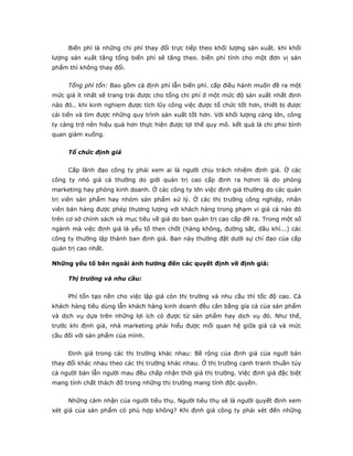 Biến phí là những chi phí thay đổi trực tiếp theo khối lượng sản xuất. khi khối
lượng sản xuất tăng tổng biến phí sẽ tăng theo. biến phí tính cho một đơn vị sản
phẩm thì không thay đổi.


     Tổng phí tổn: Bao gồm cả định phí lẫn biến phí. cấp điều hành muốn đề ra một
mức giá ít nhất sẽ trang trải được cho tổng chi phí ở một mức độ sản xuất nhất định
nào đó.. khi kinh nghiẹm được tích lũy công việc được tổ chức tốt hơn, thiết bị được
cải tiến và tìm được những quy trình sản xuất tốt hơn. Với khối lượng càng lớn, công
ty càng trở nên hiệu quả hơn thực hiện được lợi thế quy mô. kết quả là chi phsi bình
quan giảm xuống.


     Tổ chức định giá


     Cấp lãnh đạo công ty phải xem ai là người chịu trách nhiệm định giá. Ở các
công ty nhỏ giá cả thường do giới quản trị cao cấp định ra hơnm là do phòng
marketing hay phòng kinh doanh. Ở các công ty lớn việc định giá thường do các quản
trị viên sản phẩm hay nhóm sản phẩm xử lý. Ở các thị trường công nghiệp, nhân
viên bán hàng được phép thương lượng với khách hàng trong phạm vi giá cả nào đó
trên cơ sở chính sách và mục tiêu về giá do ban quản trị cao cấp đề ra. Trong một số
ngành mà việc định giá là yếu tố then chốt (hàng không, đường sắt, dầu khí...) các
công ty thường lập thành ban định giá. Ban này thường đặt dưới sự chỉ đạo của cấp
quản trị cao nhất.

Những yếu tố bên ngoài ảnh hưởng đến các quyết định về định giá:

     Thị trường và nhu cầu:


     Phí tổn tạo nền cho việc lập giá còn thị trường và nhu cầu thì tốc độ cao. Cả
khách hàng tiêu dùng lẫn khách hàng kinh doanh đều cân bằng gía cả của sản phẩm
và dịch vụ dựa trên những lợi ích có được từ sản phẩm hay dịch vụ đó. Như thế,
trước khi định giá, nhà marketing phải hiểu được mối quan hệ giữa giá cả và mức
cầu đối với sản phẩm của mình.


     Định giá trong các thị trường khác nhau: Bề rộng của định giá của ngườ bán
thay đổi khác nhau theo các thị trường khác nhau. Ở thị trường cạnh tranh thuần túy
cả người bán lẫn người mau đều chấp nhận thời giá thị trường. Việc định giá đặc biệt
mang tính chất thách đố trong những thị trường mang tính độc quyền.


     Những cảm nhận của người tiêu thụ. Người tiêu thụ sẽ là người quyết định xem
xét giá của sản phẩm có phù hợp không? Khi định giá công ty phải xét đến những
 