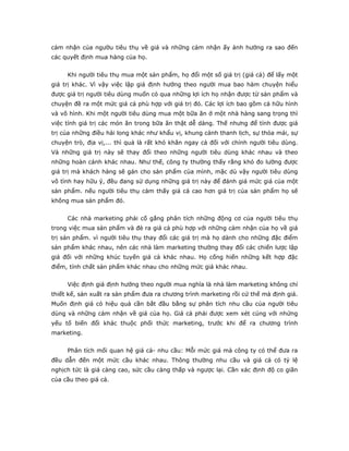 cảm nhận của ngườu tiêu thụ về giá và những cảm nhận ấy ảnh hưởng ra sao đến
các quyết định mua hàng của họ.


     Khi người tiêu thụ mua một sản phẩm, họ đổi một số giá trị (giá cả) để lấy một
giá trị khác. Vì vậy việc lập giá định hướng theo người mua bao hàm chuyện hiểu
được giá trị người tiêu dùng muốn có qua những lợi ích họ nhận được từ sản phẩm và
chuyện đề ra một mức giá cả phù hợp với giá trị đó. Các lợi ích bao gồm cả hữu hình
và vô hình. Khi một người tiêu dùng mua một bữa ăn ở một nhà hàng sang trọng thì
việc tính giá trị các món ăn trong bữa ăn thật dễ dàng. Thế nhưng để tính được giá
trị của những điều hài long khác như khẩu vị, khung cảnh thanh lịch, sự thỏa mái, sự
chuyện trò, địa vị,... thì quả là rất khó khăn ngay cả đối với chính người tiêu dùng.
Và những giá trị này sẽ thay đổi theo những người tiêu dùng khác nhau và theo
những hoàn cảnh khác nhau. Như thế, công ty thường thấy rằng khó đo lường được
giá trị mà khách hàng sẽ gán cho sản phẩm của mình, mặc dù vậy người tiêu dùng
vô tình hay hữu ý, đều đang sử dụng những giá trị này để đánh giá mức giá của một
sản phẩm. nếu người tiêu thụ cảm thấy giá cả cao hơn giá trị của sản phẩm họ sẽ
không mua sản phẩm đó.


     Các nhà marketing phải cố gắng phân tích những động cơ của người tiêu thụ
trong việc mua sản phẩm và đè ra giá cả phù hợp với những cảm nhận của họ về giá
trị sản phẩm. vì người tiêu thụ thay đổi các giá trị mà họ dành cho những đặc điểm
sản phẩm khác nhau, nên các nhà làm marketing thường thay đổi các chiến lược lập
giá đối với những khúc tuyến giá cả khác nhau. Họ cống hiến những kết hợp đặc
điểm, tính chất sản phẩm khác nhau cho những mức giá khác nhau.


     Việc định giá định hướng theo người mua nghĩa là nhà làm marketing không chỉ
thiết kế, sản xuất ra sản phẩm đưa ra chương trình marketing rồi cứ thế mà định giá.
Muốn định giá có hiệu quả cần bắt đầu bằng sự phân tích nhu cầu của người tiêu
dùng và những cảm nhận về giá của họ. Giá cả phải được xem xét cúng với nhứng
yếu tố biến đổi khác thuộc phối thức marketing, trước khi để ra chương trình
marketing.


     Phân tích mối quan hệ giá cả- nhu cầu: Mỗi mức giá mà công ty có thể đưa ra
đều dẫn đến một mức cầu khác nhau. Thông thường nhu cầu và giá cả có tỷ lệ
nghịch tức là giá càng cao, sức cầu càng thấp và ngược lại. Cần xác định độ co giãn
của cầu theo giá cả.
 