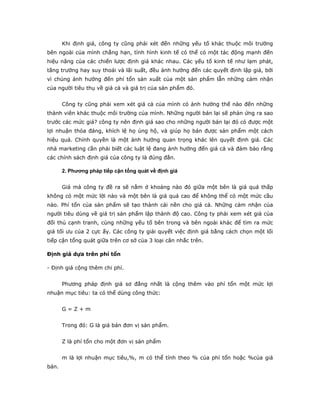Khi định giá, công ty cũng phải xét đến những yếu tố khác thuộc môi trường
bên ngoài của mình chẳng hạn, tình hình kinh tế có thể có một tác động mạnh đến
hiệu năng của các chiến lược định giá khác nhau. Các yếu tố kinh tế như lạm phát,
tăng trưởng hay suy thoái và lãi suất, đều ảnh hưởng đến các quyết định lập giá, bởi
vì chúng ảnh hưởng đến phí tổn sản xuất của một sản phẩm lẫn những cảm nhận
của người tiêu thụ về giá cả và giá trị của sản phẩm đó.


       Công ty cũng phải xem xét giá cả của mình có ảnh hưởng thế nào đến những
thành viên khác thuộc môi trường của mình. Những người bán lại sẽ phản ứng ra sao
trước các mức giá? công ty nên định giá sao cho những người bán lại đó có được một
lợi nhuận thỏa đáng, khích lệ họ ủng hộ, và giúp họ bán được sản phẩm một cách
hiệu quả. Chính quyền là một ảnh hưởng quan trọng khác lên quyết định giá. Các
nhà marketing cần phải biết các luật lệ đang ảnh hưởng đến giá cả và đảm bảo rằng
các chính sách định giá của công ty là đúng đắn.

       2. Phương pháp tiếp cận tổng quát về định giá


       Giá mà công ty đề ra sẽ nằm ở khoảng nào đó giữa một bên là giá quá thấp
không có một mức lời nào và một bên là giá quá cao để không thể có một mức cầu
nào. Phí tổn của sản phẩm sẽ tạo thành cái nền cho giá cả. Những cảm nhận của
người tiêu dùng về giá trị sản phẩm lập thành độ cao. Công ty phải xem xét giả của
đối thủ cạnh tranh, cùng những yếu tố bên trong và bên ngoài khác để tìm ra mức
giá tối ưu của 2 cực ấy. Các công ty giải quyết việc định giá bằng cách chọn một lối
tiếp cận tổng quát giữa trên cơ sở của 3 loại cân nhắc trên.

Định giá dựa trên phí tổn

- Định giá cộng thêm chi phí.


       Phương pháp định giá sơ đẳng nhất là cộng thêm vào phí tổn một mức lợi
nhuận mục tiêu: ta có thể dùng công thức:


       G=Z+m


       Trong đó: G là giá bán đơn vị sản phẩm.


       Z là phí tổn cho một đơn vị sản phẩm


       m là lợi nhuận mục tiêu,%, m có thể tính theo % của phí tổn hoặc %của giá
bán.
 