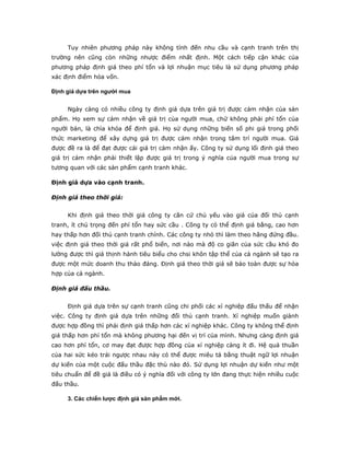 Tuy nhiên phương pháp này không tính đến nhu cầu và cạnh tranh trên thị
trường nên cũng còn những nhược điểm nhất định. Một cách tiếp cận khác của
phương pháp định giá theo phí tổn và lợi nhuận mục tiêu là sử dụng phương pháp
xác định điểm hòa vốn.

Định giá dựa trên người mua


     Ngày càng có nhiều công ty định giá dựa trên giá trị được cảm nhận của sản
phẩm. Họ xem sự cảm nhận về giá trị của người mua, chứ không phải phí tổn của
người bán, là chìa khóa để định giá. Họ sử dụng những biến số phi giá trong phối
thức marketing để xây dựng giá trị được cảm nhận trong tâm trí người mua. Giá
được đề ra là để đạt được cái giá trị cảm nhận ấy. Công ty sử dụng lối định giá theo
giá trị cảm nhận phải thiết lập được giá trị trong ý nghĩa của người mua trong sự
tương quan với các sản phẩm cạnh tranh khác.

Định giá dựa vào cạnh tranh.

Định giá theo thời giá:


     Khi định giá theo thời giá công ty căn cứ chủ yếu vào giá của đối thủ cạnh
tranh, ít chú trọng đến phí tổn hay sức cầu . Công ty có thể định giá bằng, cao hơn
hay thấp hơn đối thủ cạnh tranh chính. Các công ty nhỏ thì làm theo hãng đứng đầu.
việc định giá theo thời giá rất phổ biến, nơi nào mà độ co giãn của sức cầu khó đo
lường được thì giá thịnh hành tiêu biểu cho chsi khôn tập thể của cả ngành sẽ tạo ra
được một mức doanh thu thảo đáng. Định giá theo thời giá sẽ bảo toàn được sự hòa
hợp của cả ngành.

Định giá đấu thầu.


     Định giá dựa trên sự cạnh tranh cũng chi phối các xí nghiệp đấu thấu để nhận
việc. Công ty định giá dựa trên những đối thủ cạnh tranh. Xí nghiệp muốn giành
được hợp đồng thì phải định giá thấp hơn các xí nghiệp khác. Công ty không thể định
giá thấp hơn phí tổn mà không phương hại đến vị trí của mình. Nhưng càng định giá
cao hơn phí tổn, cơ may đạt được hợp đồng của xí nghiệp càng ít đi. Hệ quả thuần
của hai sức kéo trái ngược nhau này có thể được miêu tả bằng thuật ngữ lợi nhuận
dự kiến của một cuộc đấu thầu đặc thù nào đó. Sử dụng lợi nhuận dự kiến như một
tiêu chuẩn để đề giá là điều có ý nghĩa đối với công ty lớn đang thực hiện nhiều cuộc
đấu thầu.

     3. Các chiến lược định giá sản phẩm mới.
 
