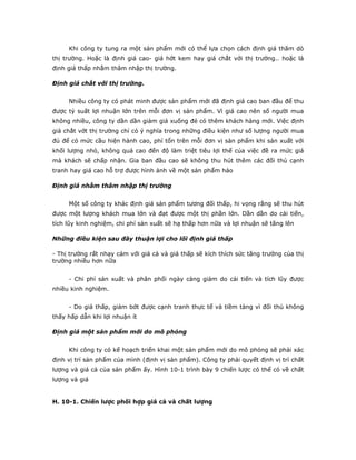 Khi công ty tung ra một sản phẩm mới có thể lựa chọn cách định giá thăm dò
thị trường. Hoặc là định giá cao- giá hớt kem hay giá chắt với thị trường.. hoặc là
định giá thấp nhằm thâm nhập thị trường.

Định giá chắt với thị trường.


     Nhiều công ty có phát minh được sản phẩm mới đã định giá cao ban đầu để thu
được tỷ suất lợi nhuận lớn trên mỗi đơn vị sản phẩm. Vì giá cao nên số người mua
không nhiều, công ty dần dần giảm giá xuống đẻ có thêm khách hàng mới. Việc định
giá chắt vớt thị trường chỉ có ý nghĩa trong những điều kiện như số lượng người mua
đủ để có mức cầu hiện hành cao, phí tổn trên mỗi đơn vị sản phẩm khi sản xuất với
khối lượng nhỏ, không quá cao đến độ làm triệt tiêu lợi thế của việc đề ra mức giá
mà khách sẽ chấp nhận. Gia ban đầu cao sẽ không thu hút thêm các đối thủ cạnh
tranh hay giá cao hỗ trợ được hình ảnh về một sản phẩm hảo

Định giá nhằm thâm nhập thị trường


     Một số công ty khác định giá sản phẩm tương đối thấp, hi vọng rằng sẽ thu hút
được một lượng khách mua lớn và đạt được một thị phần lớn. Dần dần do cải tiến,
tích lũy kinh nghiệm, chi phí sản xuất sẽ hạ thấp hơn nữa và lợi nhuận sẽ tăng lên

Những điều kiện sau đây thuận lợi cho lối định giá thấp

- Thị trường rất nhạy cảm với giá cả và giá thấp sẽ kích thích sức tăng trưởng của thị
trường nhiều hơn nữa


     - Chi phí sản xuất và phân phối ngày càng giảm do cải tiến và tích lũy được
nhiều kinh nghiệm.


     - Do giá thấp, giảm bớt được cạnh tranh thực tế và tiềm tàng vì đối thủ không
thấy hấp dẫn khi lợi nhuận ít

Định giá một sản phẩm mới do mô phỏng


     Khi công ty có kế hoạch triển khai một sản phẩm mới do mô phỏng sẽ phải xác
định vị trí sản phẩm của mình (định vị sản phẩm). Công ty phải quyết định vị trí chất
lượng và giá cả của sản phẩm ấy. Hình 10-1 trình bày 9 chiến lược có thể có về chất
lượng và giá


H. 10-1. Chiến lược phối hợp giá cả và chất lượng
 